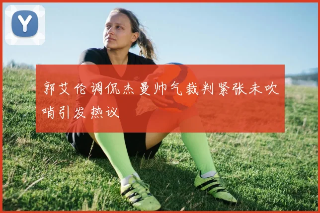 郭艾伦调侃杰曼帅气裁判紧张未吹哨引发热议