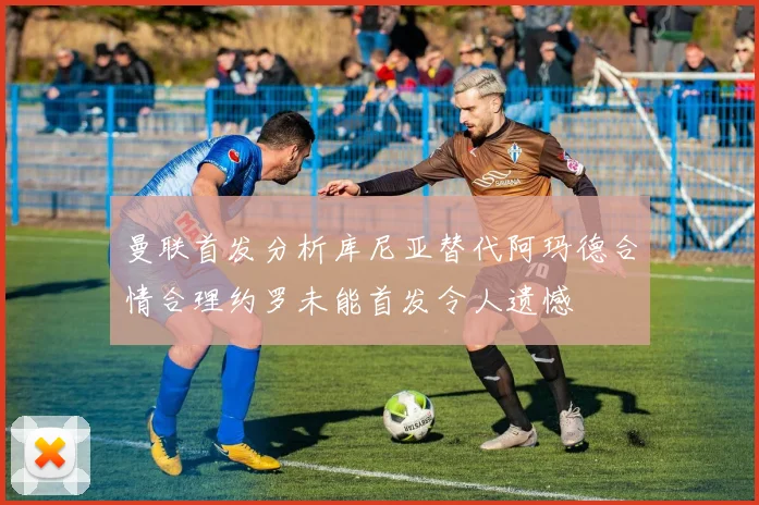 曼联首发分析库尼亚替代阿玛德合情合理约罗未能首发令人遗憾