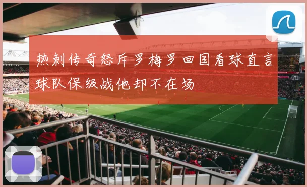 热刺传奇怒斥罗梅罗回国看球直言球队保级战他却不在场