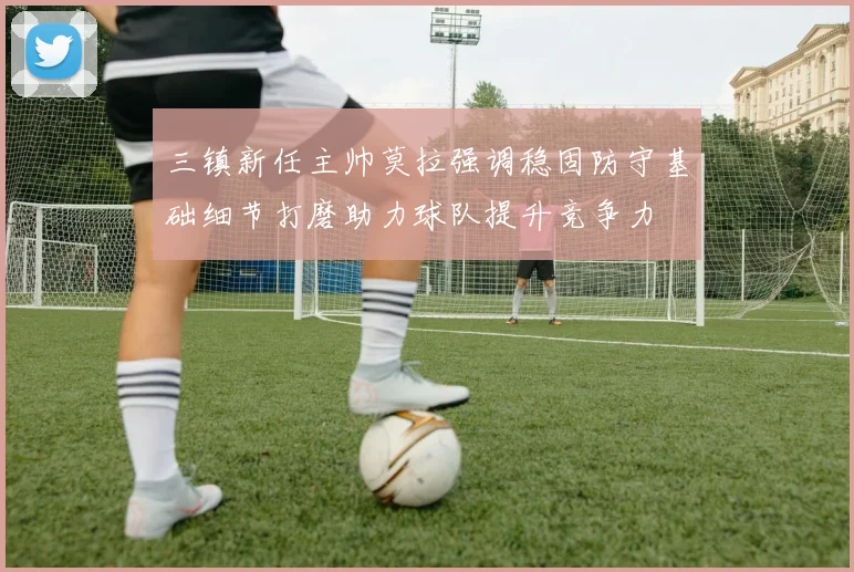 三镇新任主帅莫拉强调稳固防守基础细节打磨助力球队提升竞争力