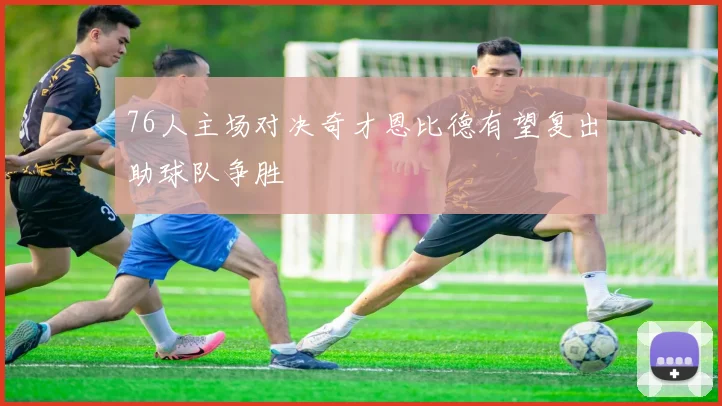 76人主场对决奇才恩比德有望复出助球队争胜