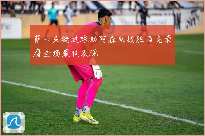 萨卡关键进球助阿森纳战胜马竞荣膺全场最佳表现