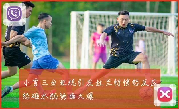 小贾三分犯规引发杜兰特愤怒反应怒砸水瓶场面火爆