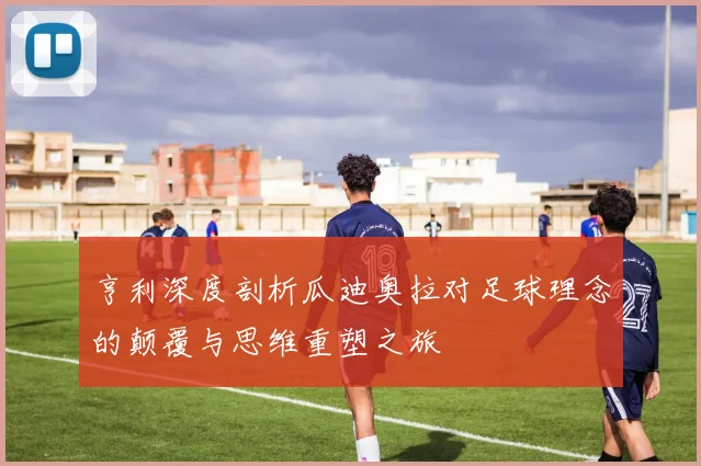 亨利深度剖析瓜迪奥拉对足球理念的颠覆与思维重塑之旅