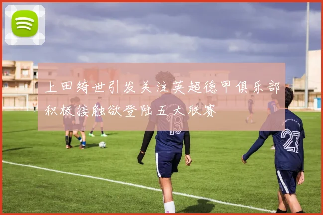 上田绮世引发关注英超德甲俱乐部积极接触欲登陆五大联赛
