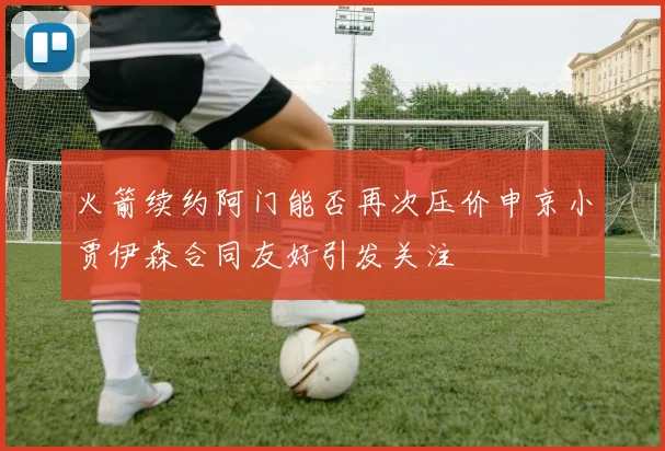 火箭续约阿门能否再次压价申京小贾伊森合同友好引发关注