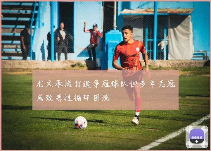 尤文承诺打造争冠球队但多年无冠或致恶性循环困境