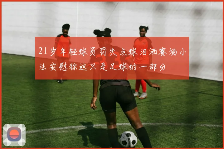 21岁年轻球员罚失点球泪洒赛场小法安慰称这只是足球的一部分