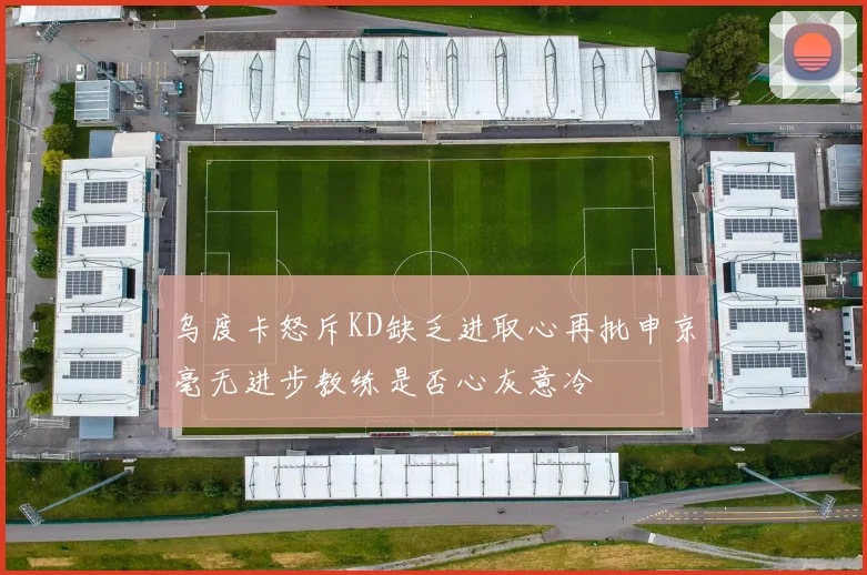 乌度卡怒斥KD缺乏进取心再批申京毫无进步教练是否心灰意冷