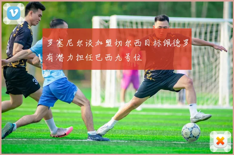 罗塞尼尔谈加盟切尔西目标佩德罗有潜力担任巴西九号位