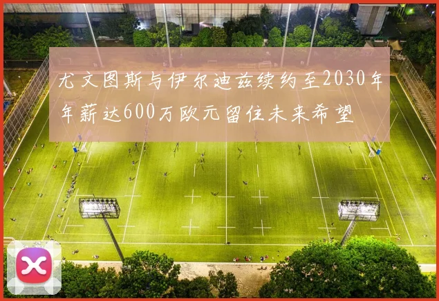 尤文图斯与伊尔迪兹续约至2030年年薪达600万欧元留住未来希望