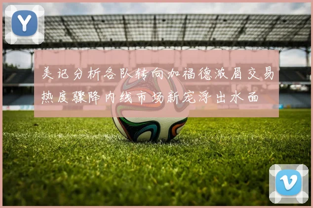 美记分析各队转向加福德浓眉交易热度骤降内线市场新宠浮出水面