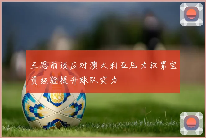 王思雨谈应对澳大利亚压力积累宝贵经验提升球队实力
