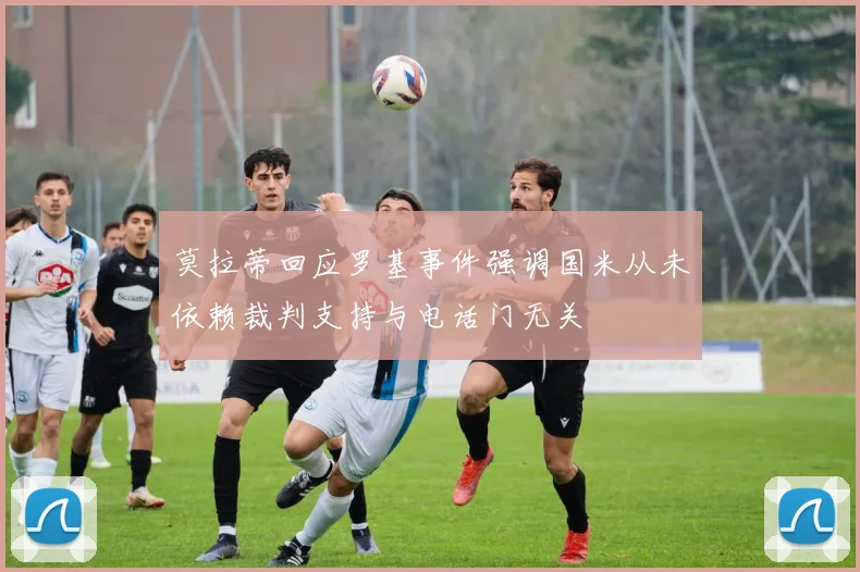 莫拉蒂回应罗基事件强调国米从未依赖裁判支持与电话门无关