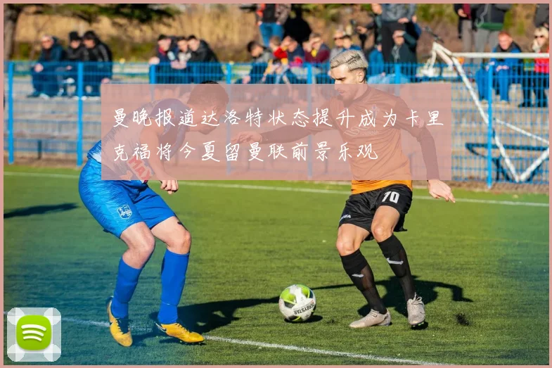 曼晚报道达洛特状态提升成为卡里克福将今夏留曼联前景乐观