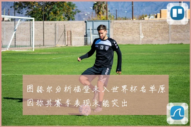 图赫尔分析福登未入世界杯名单原因称其赛季表现未能突出