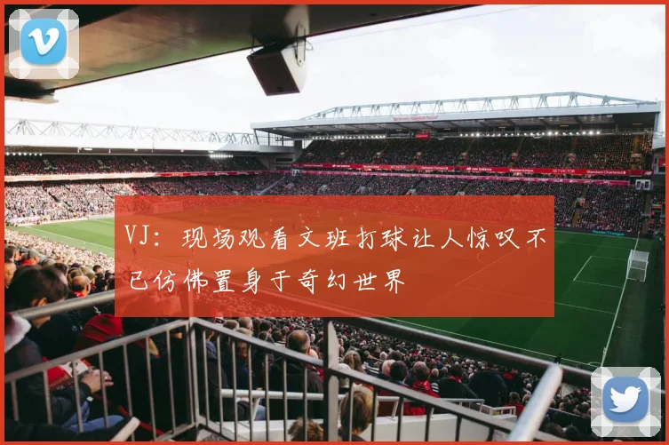 VJ：现场观看文班打球让人惊叹不已仿佛置身于奇幻世界