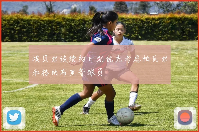 埃贝尔谈续约计划优先考虑帕瓦尔和格纳布里等球员