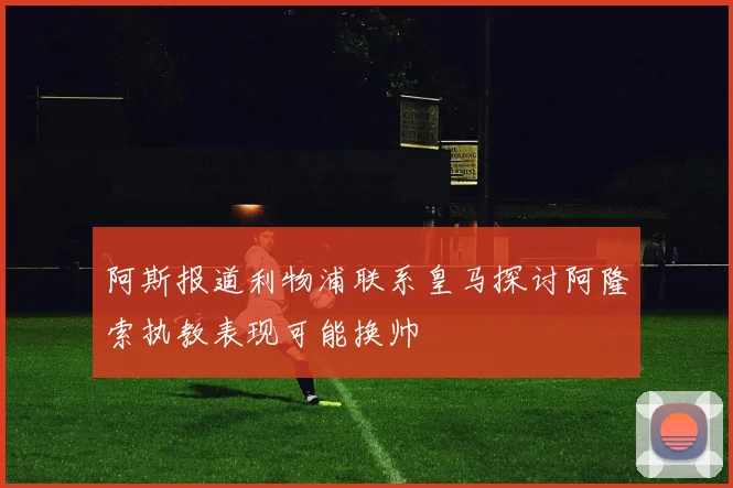阿斯报道利物浦联系皇马探讨阿隆索执教表现可能换帅