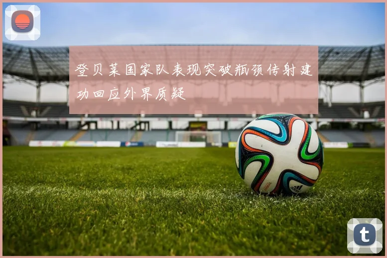 登贝莱国家队表现突破瓶颈传射建功回应外界质疑